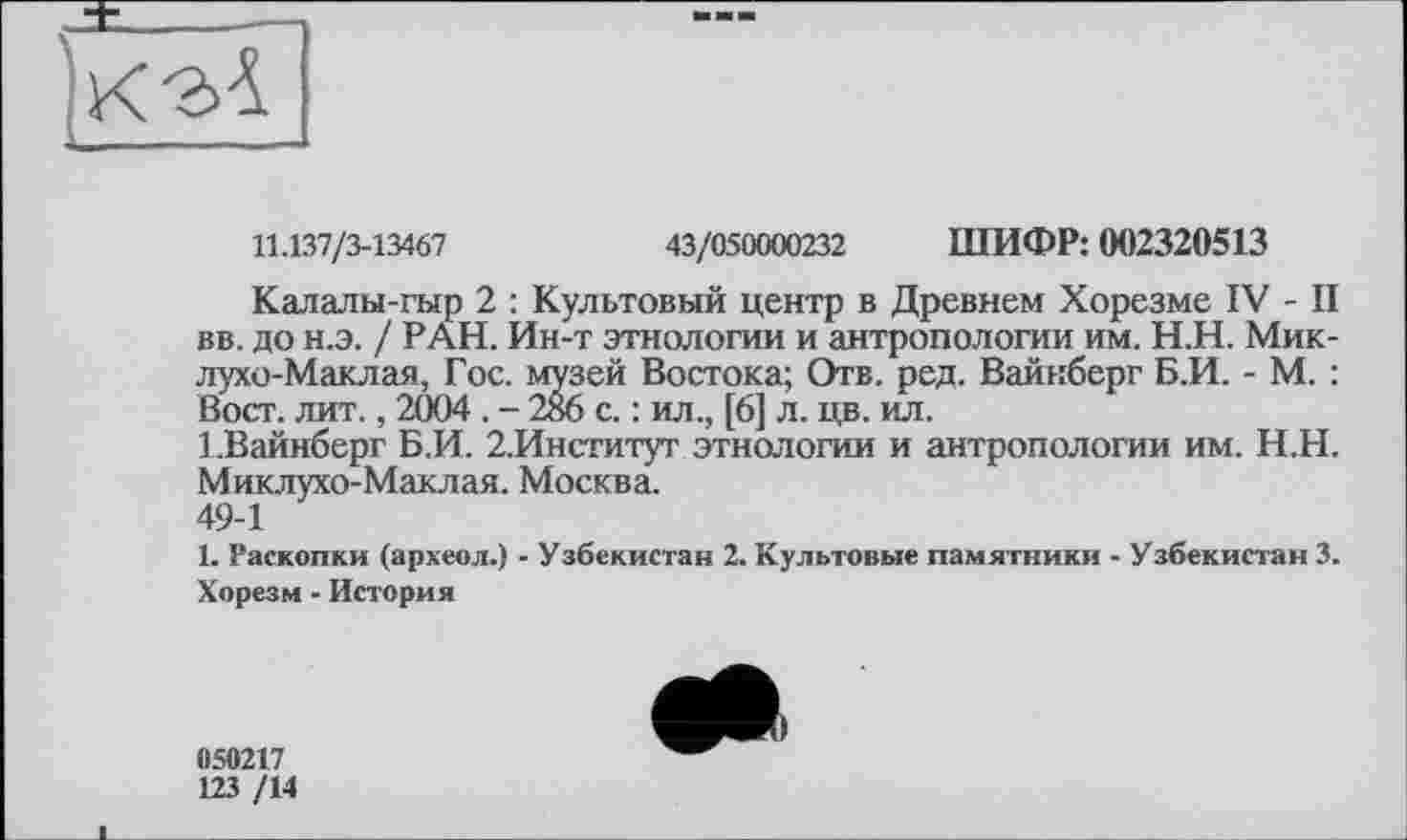 ﻿
11.137/3-13467	43/050000232 ШИФР: 002320513
Калалы-гыр 2 : Культовый центр в Древнем Хорезме IV - II вв. до н.э. / РАН. Ин-т этнологии и антропологии им. Н.Н. Миклухо-Маклая, Гос. музей Востока; Отв. ред. Вайнберг Б.И. - М. : Вост. лит., 2004 . - 286 с. : ил., [6] л. цв. ил.
1.Вайнберг Б.И. 2.Институт этнологии и антропологии им. Н.Н. Миклухо-Маклая. Москва.
49-1
1. Раскопки (археол.) - Узбекистан 2. Культовые памятники - Узбекистан 3. Хорезм - История
050217
123 /14